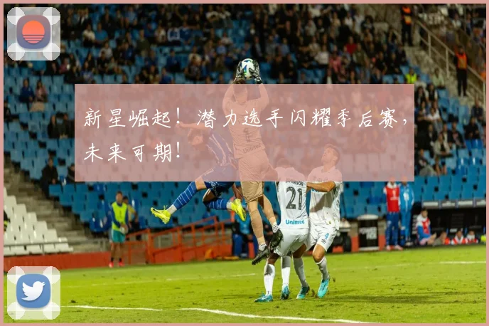 新星崛起！潜力选手闪耀季后赛，未来可期！