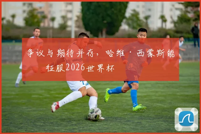 争议与期待并存，哈维·西蒙斯能否征服2026世界杯