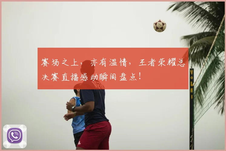 赛场之上,亦有温情,王者荣耀总决赛直播感动瞬间盘点!