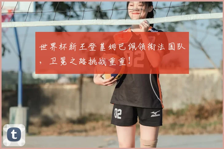 世界杯新王登基姆巴佩领衔法国队，卫冕之路挑战重重！
