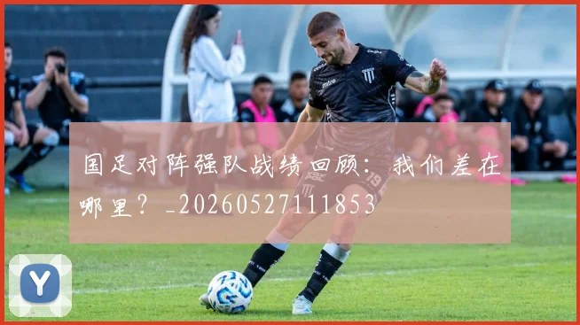 国足对阵强队战绩回顾：我们差在哪里？_20260527111853