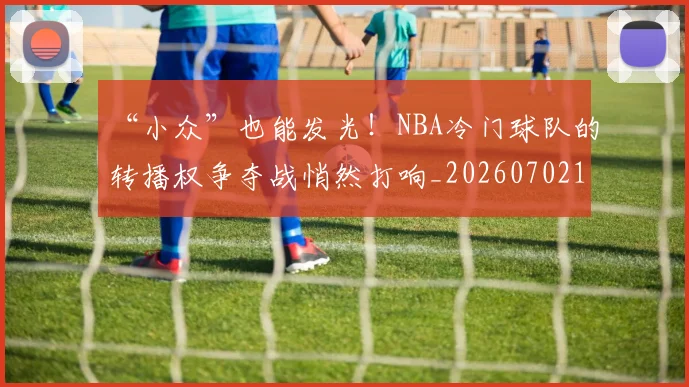 “小众”也能发光!NBA冷门球队的转播权争夺战悄然打响_20260702172618