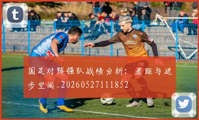 国足对阵强队战绩分析:差距与进步空间_20260527111852