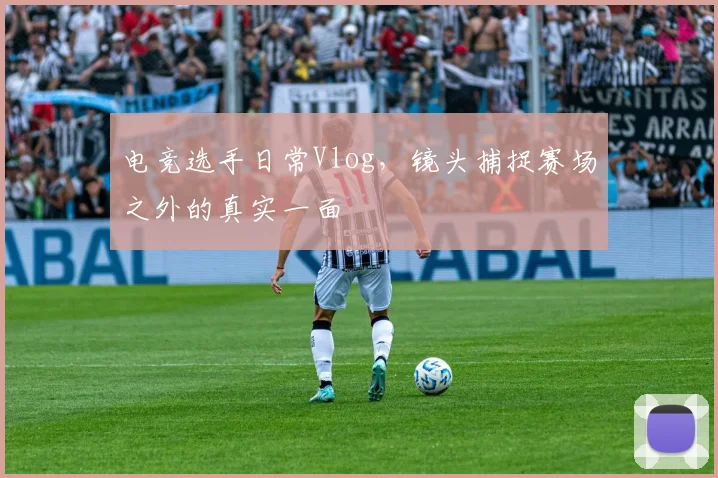 电竞选手日常Vlog,镜头捕捉赛场之外的真实一面