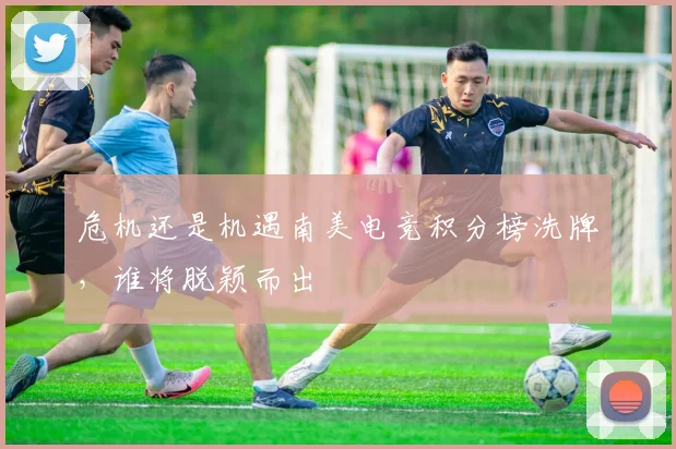 危机还是机遇南美电竞积分榜洗牌，谁将脱颖而出
