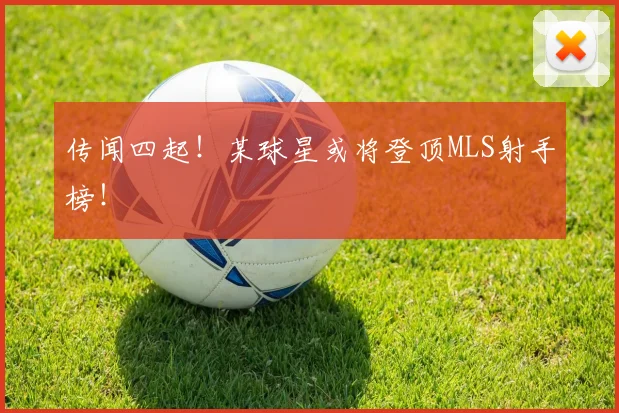 传闻四起！某球星或将登顶MLS射手榜！