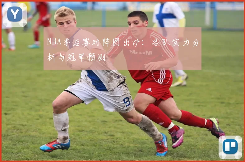 NBA季后赛对阵图出炉：各队实力分析与冠军预测