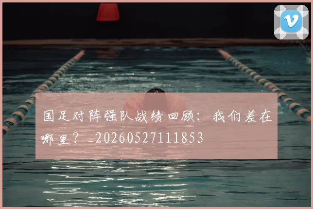 国足对阵强队战绩回顾:我们差在哪里?_20260527111853