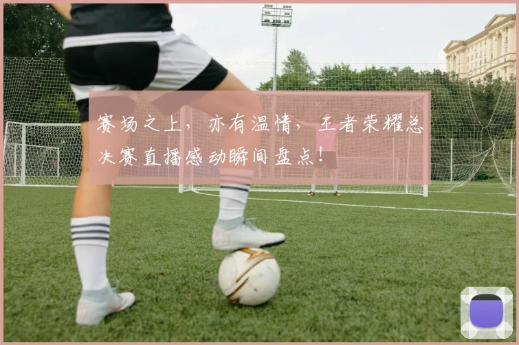 赛场之上，亦有温情，王者荣耀总决赛直播感动瞬间盘点！
