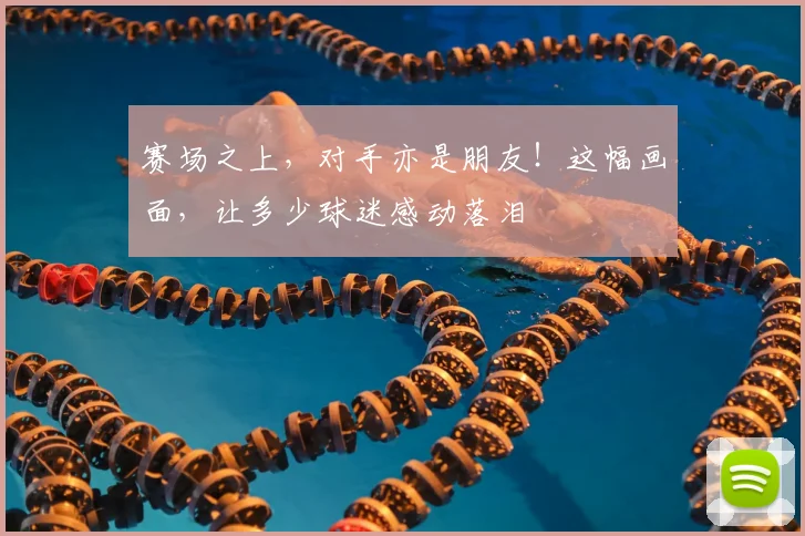 赛场之上,对手亦是朋友!这幅画面,让多少球迷感动落泪