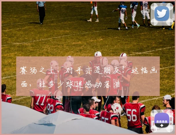 赛场之上，对手亦是朋友！这幅画面，让多少球迷感动落泪