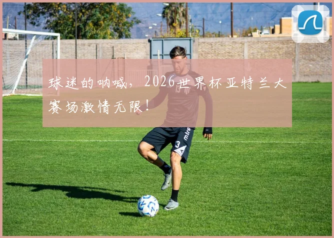 球迷的呐喊，2026世界杯亚特兰大赛场激情无限！
