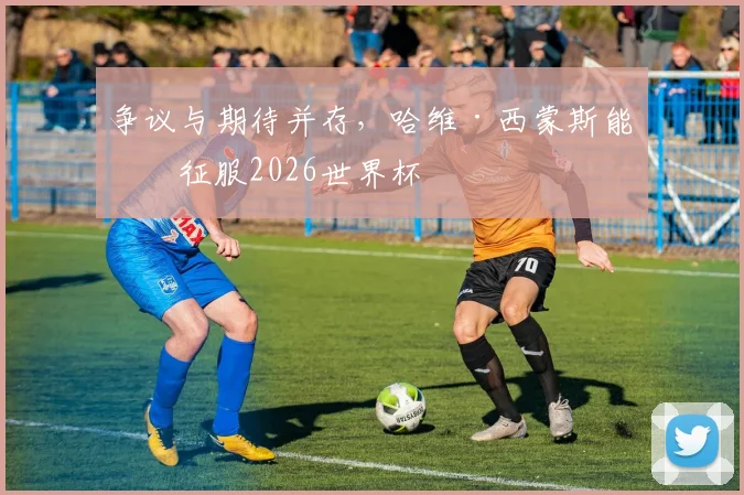 争议与期待并存，哈维·西蒙斯能否征服2026世界杯